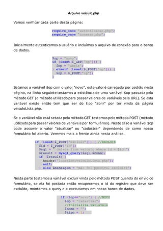 Arquivo veiculo.php
Vamos verificar cada parte desta página:
Inicialmente autenticamos o usuário e incluímos o arquivo de conexão para o banco
de dados.
Setamos a variável $op com o valor “novo”, este valor é carregado por padrão nesta
página, na linha seguinte testamos a existência de uma variável $op passada pelo
método GET (o método utilizado para passar valores de variáveis pela URL). Se esta
variável existe então tem que ser do tipo “abrir” por ter vindo da página
veiculoLista.php.
Se a variável não está setada pelo método GET testamos pelo método POST (método
utilizadopara passar valores de variáveis por formulários). Neste caso a variável $op
pode assumir o valor “atualizar” ou “cadastrar” dependendo de como nosso
formulário foi aberto. Veremos mais a frente ainda nesta análise.
Nesta parte testamos a variável excluir vinda pelo método POST quando do envio do
formulário, se ela foi postada então recuperamos o id do registro que deve ser
excluído, montamos a query e a executamos em nosso banco de dados.
 