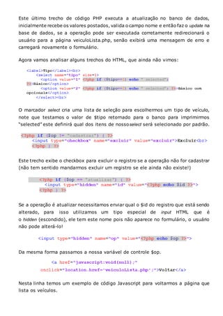 Este último trecho de código PHP executa a atualização no banco de dados,
inicialmente recebe os valores postados, valida o campo nome e então faz o update na
base de dados, se a operação pode ser executada corretamente redirecionará o
usuário para a página veiculoLista.php, senão exibirá uma mensagem de erro e
carregará novamente o formulário.
Agora vamos analisar alguns trechos do HTML, que ainda não vimos:
O marcador select cria uma lista de seleção para escolhermos um tipo de veículo,
note que testamos o valor de $tipo retornado para o banco para imprimirmos
“selected” este definirá qual dos itens de nossoselect será selecionado por padrão.
Este trecho exibe o checkbox para excluir o registro se a operação não for cadastrar
(não tem sentido mandarmos excluir um registro se ele ainda não existe!)
Se a operação é atualizar necessitamos enviar qual o $id do registro que está sendo
alterado, para isso utilizamos um tipo especial de input HTML que é
o hidden (escondido), ele tem este nome pois não aparece no formulário, o usuário
não pode alterá-lo!
Da mesma forma passamos a nossa variável de controle $op.
Nesta linha temos um exemplo de código Javascript para voltarmos a página que
lista os veículos.
 