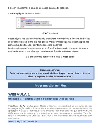 E assim finalizamos a análise de nossa página de cadastro.
A última página do nosso site é:
Arquivo sair.php
Nesta página nós usamos o comando unset para removermos a variável de sessão
do usuário e dessa forma ele não possui mais permissão para acessar as páginas
protegidas do site. Após sair tente acessar o endereço
localhost/locadora/veiculoLista.php, você será redirecionado diretamente para a
página de login, o que não aconteceria se você ainda estivesse logado.
Para concluirmos nosso curso, veja a vídeo-aula 5.
Discussão no Fórum:
Quais mudanças deveríamos fazer em veiculoLista.php para que ao clicar no título da
tabela os registros listados fossem ordenados?
Programação em Flex
WEBAULA 1
Unidade 1 – Introdução à Ferramenta Adobe Flex
Objetivos de Aprendizagem: Nesta unidade você encontrará os princípios básicos
da programação web utilizando essa poderosa ferramenta de desenvolvimento de
aplicações ricas para internet. Serão apresentados vários detalhes que envolvem uma
visão geral da ferramenta, sua estrutura e suas linguagens suportadas. Também
serão vistos exemplos práticos facilitando o entendimento dos componentes aqui
mostrados.
INTRODUÇÃO AO ESTUDO
 
