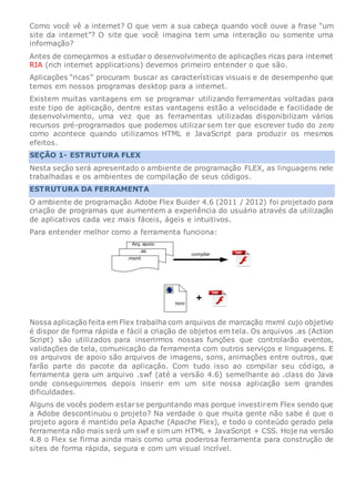Como você vê a internet? O que vem a sua cabeça quando você ouve a frase “um
site da internet”? O site que você imagina tem uma interação ou somente uma
informação?
Antes de começarmos a estudar o desenvolvimento de aplicações ricas para internet
RIA (rich internet applications) devemos primeiro entender o que são.
Aplicações “ricas” procuram buscar as características visuais e de desempenho que
temos em nossos programas desktop para a internet.
Existem muitas vantagens em se programar utilizando ferramentas voltadas para
este tipo de aplicação, dentre estas vantagens estão a velocidade e facilidade de
desenvolvimento, uma vez que as ferramentas utilizadas disponibilizam vários
recursos pré-programados que podemos utilizar sem ter que escrever tudo do zero
como acontece quando utilizamos HTML e JavaScript para produzir os mesmos
efeitos.
SEÇÃO 1- ESTRUTURA FLEX
Nesta seção será apresentado o ambiente de programação FLEX, as linguagens nele
trabalhadas e os ambientes de compilação de seus códigos.
ESTRUTURA DA FERRAMENTA
O ambiente de programação Adobe Flex Buider 4.6 (2011 / 2012) foi projetado para
criação de programas que aumentem a experiência do usuário através da utilização
de aplicativos cada vez mais fáceis, ágeis e intuitivos.
Para entender melhor como a ferramenta funciona:
Nossa aplicação feita em Flex trabalha com arquivos de marcação mxml cujo objetivo
é dispor de forma rápida e fácil a criação de objetos em tela. Os arquivos .as (Action
Script) são utilizados para inserirmos nossas funções que controlarão eventos,
validações de tela, comunicação da ferramenta com outros serviços e linguagens. E
os arquivos de apoio são arquivos de imagens, sons, animações entre outros, que
farão parte do pacote da aplicação. Com tudo isso ao compilar seu código, a
ferramenta gera um arquivo .swf (até a versão 4.6) semelhante ao .class do Java
onde conseguiremos depois inserir em um site nossa aplicação sem grandes
dificuldades.
Alguns de vocês podem estarse perguntando mas porque investirem Flex sendo que
a Adobe descontinuou o projeto? Na verdade o que muita gente não sabe é que o
projeto agora é mantido pela Apache (Apache Flex), e todo o conteúdo gerado pela
ferramenta não mais será um swf e sim um HTML + JavaScript + CSS. Hoje na versão
4.8 o Flex se firma ainda mais como uma poderosa ferramenta para construção de
sites de forma rápida, segura e com um visual incrível.
 
