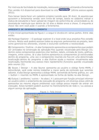 Por motivos de facilidade de instalação,nesta aula estaremos utilizando a ferramenta
Flex versão 4.6 disponível para download no site (último acesso agosto
2012).
Para baixar basta fazer um cadastro simples (versão para 30 dias). Já aqueles que
quiserem a ferramenta versão sem limite de tempo, basta no cadastro indicar o
status de estudante e fazer upload da imagem da carteirinha da universidade ou do
atestado de matrícula que dentro de 10 dias a Adobe envia a chave. E enquanto a
chave não vem você pode ir usando a ferramenta.
AMBIENTE DE DESENVOLVIMENTO
A tela inicial apresentada na figura 1 a seguir é dividia em várias partes. Entre elas
estão:
1) Package Explorer – O package explorer é o local onde seus projetos Flex estarão
visíveis. Neste você poderá acessar todos os arquivos pertencentes ao projeto, bem
como gerenciá-los alterando, criando e excluindo conforme a necessidade.
2) Components / Outline – A aba Components apresenta os componentes que podem
ser utilizados na construção da aplicação Flex quando visualizado pelo Design (3);
dentre estes componentes podemos citar botões, labels, entrada de texto, gráficos,
imagens, entre outros. Já a aba Outline apresenta os componentes já estruturados
dentro do programa, uma vez o componente inserido ele fica em uma determinada
localização dentro do programa a aba Outline ajuda a mostrar visualmente esta
localização, facilitando seu acesso mais rapidamente (funciona quando visualizado
pelo source (3)).
3) Souce / Design – A aba Source apresenta ao usuário o código fonte MXML /
ActionScript, será onde iremos trabalhar a maior parte do conteúdo que veremos
adiante. A aba Design apresenta o código MXML convertido de forma gráfica, ex: um
< button > inserido no MXML é apresentado na forma de botão na aba Design.
4) Output / problems / outros – As abas ( 4 ) possuem por função principal informar
ao usuário sobre o andamento da execução do programa em diversas áreas além de
apresentar ao mesmo alguns problemas cujo código possa impedir de entrar em
execução. Estas também podem auxiliar no monitoramento de rede e / ou acesso a
algum serviço da aplicação.
Figura 1- Tela Inicial
 