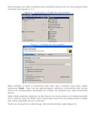 Para conseguir ver todo o ambiente por completo vamos criar um novo projeto como
mostrado nas figuras 2 e 3.
Figura 2 - Acessando a criação de novo projeto.
Figura 3 - Criando um novo projeto
Após escolher o nome e selecionar onde quer que o projeto seja salvo, basta
pressionar finish. Para fins de aprendizagem evolutiva, inicialmente não iremos
utilizar as configurações avançadas de criação de projetos que esta ferramenta
possui.
Após criado podemos observar na aba Source de nosso projeto um código parecido
com o abaixo. Este em MXML será a base para inserirmos os componentes e ações
que nossa aplicação irá ter e executar.
Porém ao acessarmos a aba Design não encontraremos nada (figura 4).
 