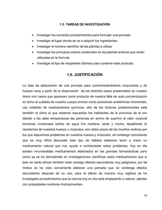 1.5. TAREAS DE INVESTIGACIÓN
Investigar los correctos procedimientos para formular una pomada
Investigar el lugar donde se va a adquirir los ingredientes
Investigar el nombre científico de las plantas a utilizar
Investigar los principios activos contenidos en las plantas andinas que serán
utilizadas en la formula
Investigar el tipo de recipientes idóneos para contener este producto.

1.6. JUSTIFICACIÓN
La idea de elaboración de una pomada para contrarrestardolores musculares y de
huesos nace a partir de la observación de los distintos casos presentados en nuestro
diario vivir casos que aparecen como producto de nuestra falta de auto concientización
en torno al cuidado de nuestro cuerpo errores como posiciones anatómicas incorrectas,
uso indebido de medicamentos químicos; otro de los factores predominantes esta
también el clima al que estamos expuestos los habitantes de la provincia de el oro
debido a las altas temperaturas las personas en animo de suprimir el calor corporal
tomamos numerosos baños de agua fría mañana, tarde y noche, desafiando la
resistencia de nuestros huesos y músculos; son estos pocos de los muchos motivos por
los que adquirimos problemas en nuestros huesos y músculos, sin embargo conociendo
que es muy difícil descuidar este tipo de hábitos debemos tener a mano un
medicamento natural que nos ayude a contrarrestar estos problemas, hoy en dia
existen innumerables medicamentos elaborados en las grandes farmacéuticas pero
como ya se ha demostrado en investigaciones científicas estos medicamentos que si
bien es cierto alivian también traen consigo efectos secundarios muy peligrosos; por tal
motivo se ha visto conveniente elaborar una pomada que no contenga efectos
secundarios después de su uso, para el efecto de manera muy sigilosa se ha
investigado procedimientos que la ciencia hoy en día está empezando a valorar, plantas
con propiedades curativas impresionantes.

10

 