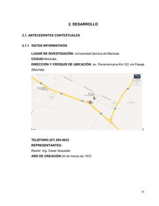 2. DESARROLLO
2.1. ANTECEDENTES CONTEXTUALES
2.1.1 DATOS INFORMATIVOS
LUGAR DE INVESTIGACIÓN: Universidad técnica de Machala
CIUDAD:Machala.
DIRECCIÓN Y CROQUIS DE UBICACIÓN: av. Panamericana Km 5/2 vía Pasaje
(Machala

)

TELÉFONO:(07) 293-4633
REPRESENTANTES:
Rector: Ing. Cesar Quezada
AÑO DE CREACIÓN:20 de marzo de 1972

11

 