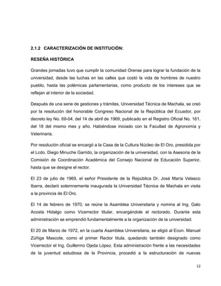 2.1.2 CARACTERIZACIÓN DE INSTITUCIÓN:
RESEÑA HISTÓRICA
Grandes jornadas tuvo que cumplir la comunidad Orense para lograr la fundación de la
universidad, desde las luchas en las calles que costó la vida de hombres de nuestro
pueblo, hasta las polémicas parlamentarias, como producto de los intereses que se
reflejan al interior de la sociedad.
Después de una serie de gestiones y trámites, Universidad Técnica de Machala, se creó
por la resolución del honorable Congreso Nacional de la República del Ecuador, por
decreto ley No. 69-04, del 14 de abril de 1969, publicado en el Registro Oficial No. 161,
del 18 del mismo mes y año. Habiéndose iniciado con la Facultad de Agronomía y
Veterinaria.
Por resolución oficial se encargó a la Casa de la Cultura Núcleo de El Oro, presidida por
el Lcdo. Diego Minuche Garrido, la organización de la universidad, con la Asesoria de la
Comisión de Coordinación Académica del Consejo Nacional de Educación Superior,
hasta que se designe el rector.
El 23 de julio de 1969, el señor Presidente de la República Dr. José María Velasco
Ibarra, declaró solemnemente inaugurada la Universidad Técnica de Machala en visita
a la provincia de El Oro.
El 14 de febrero de 1970, se reúne la Asamblea Universitaria y nomina al Ing. Galo
Acosta Hidalgo como Vicerrector titular, encargándole el rectorado. Durante esta
administración se emprendió fundamentalmente a la organización de la universidad.
El 20 de Marzo de 1972, en la cuarta Asamblea Universitaria, se eligió al Econ. Manuel
Zúñiga Mascote, como el primer Rector titula, quedando también designado como
Vicerrector el Ing. Guillermo Ojeda López. Esta administración frente a las necesidades
de la juventud estudiosa de la Provincia, procedió a la estructuración de nuevas
12

 