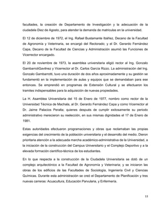 facultades, la creación de Departamento de Investigación y la adecuación de la
ciudadela Diez de Agosto, para atender la demanda de matriculas en la universidad.
El 12 de diciembre de 1972, el Ing. Rafael Bustamante Ibáñez, Decano de la Facultad
de Agronomía y Veterinaria, se encargó del Rectorado; y el Dr. Gerardo Fernández
Capa, Decano de la Facultad de Ciencias y Administración asumió las Funciones de
Vicerrector encargado.
El 20 de noviembre de 1973, la asamblea universitaria eligió rector al Ing. Gonzalo
GambarrotiGavilnez y Vicerrector al Dr. Carlos García Rizzo. La administración del Ing.
Gonzalo Gambarrotti, tuvo una duración de dos años aproximadamente y su gestión se
fundamentó en la implementación de aulas y equipos que se demandaban para ese
entonces. Se emprendió en programas de Extensión Cultural y se efectuaron los
tramites indispensables para la adquisición de nuevas propiedades.
La H. Asamblea Universitaria del 15 de Enero de 1977, nombro como rector de la
Universidad Técnica de Machala, al Dr. Gerardo Fernández Capa y como Vicerrector al
Dr. Jaime Palacios Peralta; quienes después de cumplir exitosamente su periodo
administrativo merecieron su reelección, en sus mismas dignidades el 17 de Enero de
1981.
Estas autoridades efectuaron programaciones y obras que reclamaban las propias
exigencias del crecimiento de la población universitaria y el desarrollo del medio. Dieron
prioritaria atención a la adecuada marcha académico-administrativa de la Universidad, a
la iniciación de la construcción del Campus Universitario y el Complejo Deportivo y a la
elevada formación científico-técnica de los estudiantes.
En lo que respecta a la construcción de la Ciudadela Universitaria se dotó de un
complejo arquitectónico a la Facultad de Agronomía y Veterinaria; y se iniciaron las
obras de los edificios de las Facultades de Sociología, Ingeniería Civil y Ciencias
Químicas. Durante esta administración se creó el Departamento de Planificación y tres
nuevas carreras: Acuacultura, Educación Parvularia, y Enfermería.

13

 