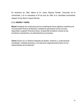 En diciembre de 1983, fallece el Dr. Jaime Palacios Peralta, Vicerrector de la
Universidad, y en su reemplazo el 30 de junio de 1984, la H. Asamblea Universitaria
designó al Ing. Marino Uriguen Barreto.
2.1.3. MISIÓN Y VISIÓN
Misión:Fortalecer las condiciones para el cumplimiento de los objetivos sustantivos de
la Universidad Técnica de Machala, mediante la optimización de los recursos
disponibles, la gestión financiera eficaz, el desarrollo de talento humano en los
servidores universitarios y la administración por procesos.
.
Visión:Contar con un Sistema Integrado de Gestión, dinámico y, continuamente
actualizado, mediante procesos y una estructura organizacional acorde con los
requerimientos de la Institución.

14

 