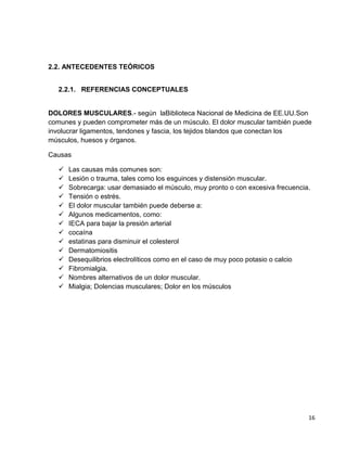 2.2. ANTECEDENTES TEÓRICOS
2.2.1. REFERENCIAS CONCEPTUALES

DOLORES MUSCULARES.- según laBiblioteca Nacional de Medicina de EE.UU.Son
comunes y pueden comprometer más de un músculo. El dolor muscular también puede
involucrar ligamentos, tendones y fascia, los tejidos blandos que conectan los
músculos, huesos y órganos.
Causas















Las causas más comunes son:
Lesión o trauma, tales como los esguinces y distensión muscular.
Sobrecarga: usar demasiado el músculo, muy pronto o con excesiva frecuencia.
Tensión o estrés.
El dolor muscular también puede deberse a:
Algunos medicamentos, como:
IECA para bajar la presión arterial
cocaína
estatinas para disminuir el colesterol
Dermatomiositis
Desequilibrios electrolíticos como en el caso de muy poco potasio o calcio
Fibromialgia.
Nombres alternativos de un dolor muscular.
Mialgia; Dolencias musculares; Dolor en los músculos

16

 