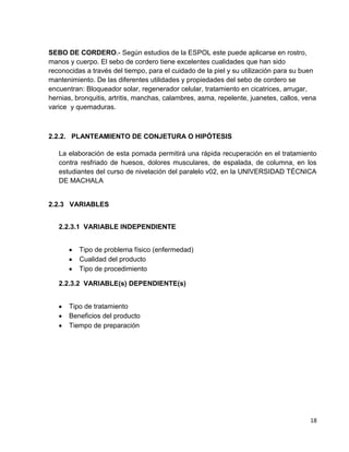 SEBO DE CORDERO.- Según estudios de la ESPOL este puede aplicarse en rostro,
manos y cuerpo. El sebo de cordero tiene excelentes cualidades que han sido
reconocidas a través del tiempo, para el cuidado de la piel y su utilización para su buen
mantenimiento. De las diferentes utilidades y propiedades del sebo de cordero se
encuentran: Bloqueador solar, regenerador celular, tratamiento en cicatrices, arrugar,
hernias, bronquitis, artritis, manchas, calambres, asma, repelente, juanetes, callos, vena
varice y quemaduras.

2.2.2. PLANTEAMIENTO DE CONJETURA O HIPÓTESIS
La elaboración de esta pomada permitirá una rápida recuperación en el tratamiento
contra resfriado de huesos, dolores musculares, de espalada, de columna, en los
estudiantes del curso de nivelación del paralelo v02, en la UNIVERSIDAD TÉCNICA
DE MACHALA

2.2.3 VARIABLES
2.2.3.1 VARIABLE INDEPENDIENTE
Tipo de problema físico (enfermedad)
Cualidad del producto
Tipo de procedimiento
2.2.3.2 VARIABLE(s) DEPENDIENTE(s)
Tipo de tratamiento
Beneficios del producto
Tiempo de preparación

18

 