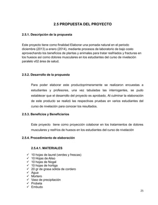 2.5 PROPUESTA DEL PROYECTO
2.5.1. Descripción de la propuesta
Este proyecto tiene como finalidad Elaborar una pomada natural en el periodo
diciembre (2013) a enero (2014), mediante procesos de laboratorio de bajo costo
aprovechando los beneficios de plantas y animales para tratar resfriados y fracturas en
los huesos así como dolores musculares en los estudiantes del curso de nivelación
paralelo v02 área de salud.

2.5.2. Desarrollo de la propuesta
Para poder elaborar este productoprimeramente se realizaron encuestas a
estudiantes y profesores, una vez tabuladas las interrogantes, se pudo
establecer que el desarrollo del proyecto es aprobado, Al culminar la elaboración
de este producto se realizó las respectivas pruebas en varios estudiantes del
curso de nivelación para conocer los resultados.
2.5.3. Beneficios y Beneficiarios
Este proyecto tiene como proyección colaborar en los tratamientos de dolores
musculares y resfríos de huesos en los estudiantes del curso de nivelación
2.5.4. Procedimiento de elaboración
2.5.4.1. MATERIALES











10 hojas de laurel (verdes y frescas)
10 Hojas de Aliso
10 hojas de Nogal
10 hojas de hortiga
20 gr de grasa sólida de cordero
Agua
Mortero
Vaso de precipitación
Probeta
Embudo
25

 