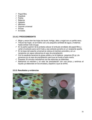 









Papel filtro
Espátula
Pañito
Balanza
Agitador
Mechero
Soporte universal
Pinzas
Envases

2.5.4.2. PROCEDIMEIENTO
 Mojar y secar bien las hojas de laurel, hortiga, aliso y nogal con un pañito seco.
 Triturar las hojas en el molino con una pequeña cantidad de agua y molemos
hasta extraer todo el jugo.
 En la parte superior de la probeta colocar el embudo enrollado del papel filtro y
verter el extracto para cernir todo y ese extracto ponerlo en un recipiente aparte.
 En la base del soporte universal se coloca el mechero prendido y en un
recipiente con agua colocamos el vaso de precipitación.
 Con la espátula sacamos la grasa sólida y en la balanza pesamos 20 gr y la
ponemos en el vaso de precipitación para que se funda a baño maría.
 Pasados 30 minutos mezclamos con las esencias ya obtenidas
 Retiramos el mechero y el vaso de precipitación con una pinza y vertimos el
líquido ya elaborado en los envases y esperar a que se enfríe.

2.5.5. Resultados y evidencias

26

 