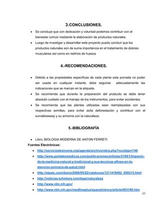 3. CONCLUSIONES.
Se concluye que con dedicación y voluntad podemos contribuir con el
bienestar común mediante la elaboración de productos naturales.
Luego de investigar y desarrollar este proyecto puedo concluir que los
productos naturales son de suma importancia en el tratamiento de dolores
musculares así como en resfríos de huesos

4.-RECOMENDACIONES.
Debido a las propiedades específicas de cada planta esta pomada no poder
ser usada en cualquier instante, debe seguirse

adecuadamente las

indicaciones que se marcan en la etiqueta.
Se recomienda que durante la preparación del producto se debe tener
absoluto cuidado con el manejo de los instrumentos, para evitar accidentes.
Se recomienda que las plantas utilizadas sean reemplazadas con sus
respectivas semillas, para evitar asíla deforestación y contribuir con el
sumakkawsay y su armonía con la naturaleza.

5.-BIBLIOGRAFÍA
Libro; BIOLOGIA MODERNA DE ANTON FERRETI
Fuentes Electrónicas:
http://servicioskoinonia.org/agenda/archivo/obra.php?ncodigo=748
http://www.portalesmedicos.com/publicaciones/articles/2199/1/Impactode-la-medicina-natural-y-tradicional-y-sus-tecnicas-afines-en-laatencion-primaria-de-salud.html
http://elpais.com/diario/2008/05/22/catalunya/1211418462_850215.html
http://noticias.tuhistory.com/tags/naturaleza
http://www.nlm.nih.gov/
http://www.nlm.nih.gov/medlineplus/spanish/ency/article/003180.htm
27

 