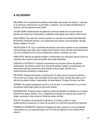 6.-GLOSARIO
BÁLSAMO: Es un preparado de plantas medicinales que puede ser líquido, o cremoso
si se adiciona y mezcla con una pomada o ungüento, que se aplica directamente en
heridas y demás afecciones de la piel.
CATAPLASMA: Medicamento de aplicación externa basado en un cocimiento de
plantas que luego son machacadas y sujetadas entre gasas para aplicar sobre la piel.
COLUTORIO: Con este raro nombre también se conocen los sencillos ENJUAGUES
BUCALES. Productos líquidos o en suspensión para aplicar a las amígdalas, faringe,
lengua, paladar o encías.
DECOCCIÓN O TE: Es un cocimiento de plantas. Se hierve la planta en las cantidades
recomendadas para cada caso a fuego lento durante 3 (tres) minutos. Normalmente se
usa como bebedizo por lo cual se acostumbra colarlo y endulzar con miel.
EMPLASTO: Mezcla de plantas molidas o machacadas con productos grasos (como la
vaselina) para esparcir sobre las partes del cuerpo afectadas.
ESENCIA O EXTRACTO: Solución concentrada de principios activos de plantas
medicinales. Se obtiene a partir de la mezcla de plantas molidas o pulverizadas con
soluciones químicas extractoras de principios activos (agua, alcohol, etc.);
posteriormente sometidas a evaporación.
INFUSIÓN: Preparación similar a la decocción. En este caso no se pone la planta a
hervir junto con el agua. Aquí se espera que el agua hierva, se baja del fuego y se le
adiciona la planta molida o machacada, se deja reposar 10 (diez) minutos y se filtra.
JARABE: Se prepara agregando azúcar a una infusión, a una decocción o a un zumo
de plantas medicinales hasta que de punto meloso.
MACERACIÓN: Sustancia que se obtiene a partir del depósito de plantas en un líquido
extractor frio (agua, alcohol, vino), y dejándolo en reposo por tiempos que suelen ser
largos, semanas o días inclusive. Antes de usarse se filtra.
POLVO: Se prepara machacando la planta en un mortero o pilón en seco,
posteriormente se pasa por un tamiz de acuerdo con el tamaño de partícula requerido.
POMADA O UNGÜENTO: Mezcla homogénea de polvo, esencia o zumo de plantas
medicinales con una sustancia grasa con el fin de ser aplicado como medicamento
externo.
28

 
