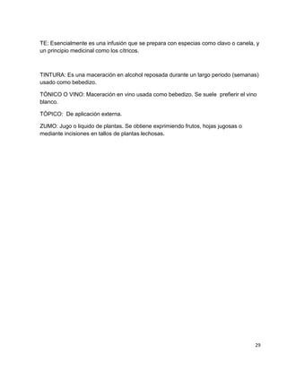 TE: Esencialmente es una infusión que se prepara con especias como clavo o canela, y
un principio medicinal como los cítricos.

TINTURA: Es una maceración en alcohol reposada durante un largo periodo (semanas)
usado como bebedizo.
TÓNICO O VINO: Maceración en vino usada como bebedizo. Se suele prefierir el vino
blanco.
TÓPICO: De aplicación externa.
ZUMO: Jugo o liquido de plantas. Se obtiene exprimiendo frutos, hojas jugosas o
mediante incisiones en tallos de plantas lechosas.

29

 
