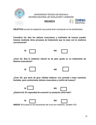UNIVERSIDAD TÉCNICA DE MACHALA
SISTEMA NACIONAL DE NIVELACIÓN Y ADMISIÓN
ENCUESTA

OBJETIVO:conocer la aceptación que puede tener el producto en los beneficiados

Considera Ud. Que los dolores musculares y resfriados de huesos puedan
tratarse mediante otros procesos de tratamiento que no sean con la medicina
convencional?

SI

NO

¿Cree Ud. Que la medicina natural es de gran ayuda en un tratamiento de
dolores musculares?

SI

NO

¿Cree Ud. que sería de gran utilidad elaborar una pomada a base extractos
herbales, para contrarrestar dolores musculares y resfrío de huesos?

SI

NO

¿Estaría Ud. En capacidad de consumir un producto como este?

SI

NO

ANEXO 1Encuesta en los estudiantes del curso de nivelación paralelo V02

30

 