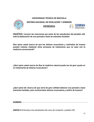 UNIVERSIDAD TÉCNICA DE MACHALA
SISTEMA NACIONAL DE NIVELACIÓN Y ADMISIÓN
ENTREVISTA

OBJETIVO: conocer las reacciones por parte de los estudiantes del paralelo v02,
ante la elaboración de una pomada a base de extractos herbales

Qué opina usted acerca de que los dolores musculares y resfriados de huesos
puedan tratarse mediante otros procesos de tratamiento que no sean con la
medicina convencional?

¿Qué opina usted acerca de Que la medicina natural pueda ser de gran ayuda en
un tratamiento de dolores musculares?

¿Qué opina Ud. Acerca de que sería de gran utilidad elaborar una pomada a base
extractos herbales, para contrarrestar dolores musculares y resfrío de huesos?

NOMBRE:

ANEXO 2 Entrevista a los estudiantes del curso de nivelación paralelo V02
31

 