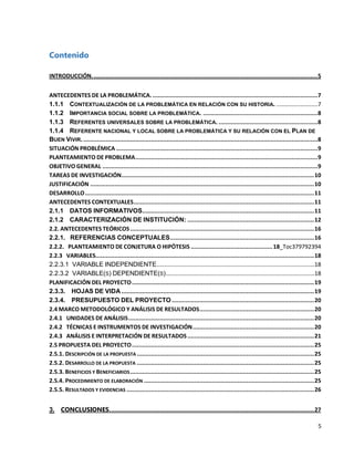 Contenido
INTRODUCCIÓN. ................................................................................................................................. 5
ANTECEDENTES DE LA PROBLEMÁTICA. ............................................................................................... 7
1.1.1 CONTEXTUALIZACIÓN DE LA PROBLEMÁTICA EN RELACIÓN CON SU HISTORIA. ..........................7
1.1.2 IMPORTANCIA SOCIAL SOBRE LA PROBLEMÁTICA. .................................................................. 8
1.1.3 REFERENTES UNIVERSALES SOBRE LA PROBLEMÁTICA. ......................................................... 8
1.1.4 REFERENTE NACIONAL Y LOCAL SOBRE LA PROBLEMÁTICA Y SU RELACIÓN CON EL PLAN DE
BUEN VIVIR. ....................................................................................................................................... 8
SITUACIÓN PROBLÉMICA .................................................................................................................... 9
PLANTEAMIENTO DE PROBLEMA ......................................................................................................... 9
OBJETIVO GENERAL ............................................................................................................................ 9
TAREAS DE INVESTIGACIÓN ............................................................................................................... 10
JUSTIFICACIÓN ................................................................................................................................. 10
DESARROLLO .................................................................................................................................... 11
ANTECEDENTES CONTEXTUALES ........................................................................................................ 11
2.1.1 DATOS INFORMATIVOS................................................................................................... 11
2.1.2 CARACTERIZACIÓN DE INSTITUCIÓN: ......................................................................... 12
2.2. ANTECEDENTES TEÓRICOS .......................................................................................................... 16
2.2.1. REFERENCIAS CONCEPTUALES ................................................................................... 16
2.2.2. PLANTEAMIENTO DE CONJETURA O HIPÓTESIS ............................................... 18_Toc379792394
2.2.3 VARIABLES.............................................................................................................................. 18
2.2.3.1 VARIABLE INDEPENDIENTE...................................................................................................18
2.2.3.2 VARIABLE(S) DEPENDIENTE(S) .............................................................................................18
PLANIFICACIÓN DEL PROYECTO ......................................................................................................... 19
2.3.3. HOJAS DE VIDA ............................................................................................................... 19
2.3.4. PRESUPUESTO DEL PROYECTO .................................................................................. 20
2.4 MARCO METODOLÓGICO Y ANÁLISIS DE RESULTADOS .................................................................. 20
2.4.1 UNIDADES DE ANÁLISIS ........................................................................................................... 20
2.4.2 TÉCNICAS E INSTRUMENTOS DE INVESTIGACIÓN ...................................................................... 20
2.4.3 ANÁLISIS E INTERPRETACIÓN DE RESULTADOS ......................................................................... 21
2.5 PROPUESTA DEL PROYECTO ......................................................................................................... 25
2.5.1. DESCRIPCIÓN DE LA PROPUESTA ...................................................................................................... 25
2.5.2. DESARROLLO DE LA PROPUESTA ...................................................................................................... 25
2.5.3. BENEFICIOS Y BENEFICIARIOS .......................................................................................................... 25
2.5.4. PROCEDIMIENTO DE ELABORACIÓN .................................................................................................. 25
2.5.5. RESULTADOS Y EVIDENCIAS ............................................................................................................ 26
3. CONCLUSIONES. ..................................................................................................................... 27
5

 