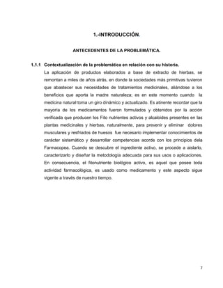 1.-INTRODUCCIÓN.
ANTECEDENTES DE LA PROBLEMÁTICA.
1.1.1 Contextualización de la problemática en relación con su historia.
La aplicación de productos elaborados a base de extracto de hierbas, se
remontan a miles de años atrás, en donde la sociedades más primitivas tuvieron
que abastecer sus necesidades de tratamientos medicinales, aliándose a los
beneficios que aporta la madre naturaleza; es en este momento cuando

la

medicina natural toma un giro dinámico y actualizado. Es atinente recordar que la
mayoría de los medicamentos fueron formulados y obtenidos por la acción
verificada que producen los Fito nutrientes activos y alcaloides presentes en las
plantas medicinales y hierbas, naturalmente, para prevenir y eliminar dolores
musculares y resfriados de huesos fue necesario implementar conocimientos de
carácter sistemático y desarrollar competencias acorde con los principios dela
Farmacopea. Cuando se descubre el ingrediente activo, se procede a aislarlo,
caracterizarlo y diseñar la metodología adecuada para sus usos o aplicaciones.
En consecuencia, el fitonutriente biológico activo, es aquel que posee toda
actividad farmacológica, es usado como medicamento y este aspecto sigue
vigente a través de nuestro tiempo.

7

 