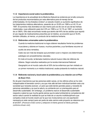 1.1.2 Importancia social sobre la problemática.
La importancia en la actualidad de la Medicina Natural se evidencia por el alto consumo
de los productos recomendados por esta alternativa para el manejo de las
enfermedades. En los Estados Unidos1 un estudio mostró un aumento significativo de
los tratamientos médicos alternativos, pasando de un 33.8% en 1990 a un 42.1% en
1997. El aumento más dramático en ese mismo país se dio con el uso de las hierbas
medicinales, cuya utilización pasó de 2.5% en 1990 a un 12.1% en 1997, un aumento
de un 380%. Otro dato encontrado revela que dentro del 44% de los adultos que reportó
el uso regular de medicamentos prescritos por el médico, se encontró que el 18.4%
también utilizaba, al menos, un producto de la medicina herbaria.
1.1.3 Referentes universales sobre la problemática.
Cuando la medicina tradicional no logra obtener resultados frente los problemas
musculares y dolores en huesos, muchos pacientes y sus familiares recurren al
auxilio de otros remedios.
Cada vez son más las terapias que prometen curar o mejorar una determinada
patología con procedimientos naturales.
En todo el mundo, la llamada medicina natural mueve miles de millones de
dólares. Según estudios realizados por la revista internacional National
Geographic en el mundo cada año el 30% de los enfermos que han visitado en
un primer momento a un médico tradicional, acaba probando la medicina natural.

1.1.4 Referente nacional y local sobre la problemática y su relación con el Plan
de Buen Vivir.
Es de gran importancia que las personas estén sanas, en los últimos años se ha visto
indispensable el bienestar común y es que más allá del bien individual también esta una
sociedad que necesita avanzar, un país que está dando grandes pasos y necesita de
personas saludables y es que la salud y su ambiente son un prerrequisito para el
desarrollo sustentable. Sin embargo, un problema real en el desarrollo sustentable
respecto a salud es que mucha gente piensa que la salud ambiental es competencia del
sector salud cuando la realidad es que se trata de un asunto multidisciplinario que
compete a todo el mundo (razón por la que nos involucramos con una aportación
necesaria en este campo) para ser parte de este camino este proyecto se relaciona con
el art.83/7. (Promover el bien común y anteponer el interés general al interés particular,
conforme al buen vivir).

8

 