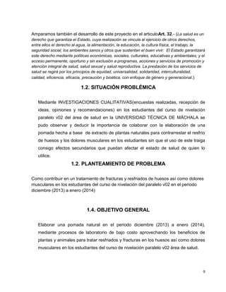 Amparamos también el desarrollo de este proyecto en el articuloArt. 32.- (La salud es un
derecho que garantiza el Estado, cuya realización se vincula al ejercicio de otros derechos,
entre ellos el derecho al agua, la alimentación, la educación, la cultura física, el trabajo, la
seguridad social, los ambientes sanos y otros que sustentan el buen vivir. El Estado garantizará
este derecho mediante políticas económicas, sociales, culturales, educativas y ambientales; y el
acceso permanente, oportuno y sin exclusión a programas, acciones y servicios de promoción y
atención integral de salud, salud sexual y salud reproductiva. La prestación de los servicios de
salud se regirá por los principios de equidad, universalidad, solidaridad, interculturalidad,
calidad, eficiencia, eficacia, precaución y bioética, con enfoque de género y generacional.)

1.2. SITUACIÓN PROBLÉMICA
Mediante INVESTIGACIONES CUALITATIVAS(encuestas realizadas, recepción de
ideas, opiniones y recomendaciones) en los estudiantes del curso de nivelación
paralelo v02 del área de salud en la UNIVERSIDAD TÉCNICA DE MÁCHALA se
pudo observar y deducir la importancia de colaborar con la elaboración de una
pomada hecha a base de extracto de plantas naturales para contrarrestar el resfrío
de huesos y los dolores musculares en los estudiantes sin que el uso de este traiga
consigo efectos secundarios que puedan afectar el estado de salud de quien lo
utilice.

1.2. PLANTEAMIENTO DE PROBLEMA
Como contribuir en un tratamiento de fracturas y resfriados de huesos así como dolores
musculares en los estudiantes del curso de nivelación del paralelo v02 en el periodo
diciembre (2013) a enero (2014)

1.4. OBJETIVO GENERAL
Elaborar una pomada natural en el periodo diciembre (2013) a enero (2014),
mediante procesos de laboratorio de bajo costo aprovechando los beneficios de
plantas y animales para tratar resfriados y fracturas en los huesos así como dolores
musculares en los estudiantes del curso de nivelación paralelo v02 área de salud.

9

 