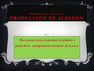 Nombre del ProyectoProducción de Almidón Paso a paso cómo se produce el almidón a partir de la   manipulación artesanal  de la yuca. 