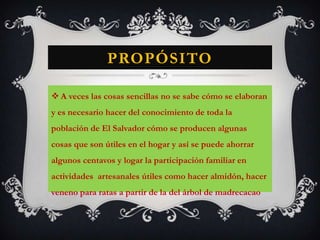 PropósitoA veces las cosas sencillas no se sabe cómo se elaboran y es necesario hacer del conocimiento de toda la población de El Salvador cómo se producen algunas cosas que son útiles en el hogar y así se puede ahorrar algunos centavos y logar la participación familiar en actividades  artesanales útiles como hacer almidón, hacer veneno para ratas a partir de la del árbol de madrecacao