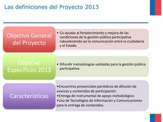 Las definiciones del Proyecto 2013
• Co-ayudar al fortalecimiento y mejora de las
condiciones de la gestión pública participativa
robusteciendo así la comunicación entre la ciudadanía
y el Estado
Objetivo General
del Proyecto
• Difundir metodologías validadas para la gestión pública
participativa.
Objetivo
Específicos 2013
•Encuentros presenciales periódicos de difusión de
avances y contenidos de participación.
•Entrega de instrumental de apoyo metodológico.
•Uso de Tecnologías de Información y Comunicaciones
para la entrega de contenidos.
Características
2
 