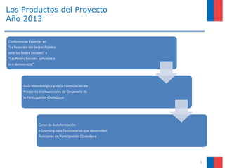 Los Productos del Proyecto
Año 2013
6
Conferencias Expertas en
“La Reacción del Sector Público
ante las Redes Sociales” y
“Las Redes Sociales aplicadas a
la e-democracia”.
Guía Metodológica para la Formulación de
Proyectos Institucionales de Desarrollo de
la Participación Ciudadana.
Curso de Autoformación
e-Learning para Funcionarios que desarrollen
funciones en Participación Ciudadana
 