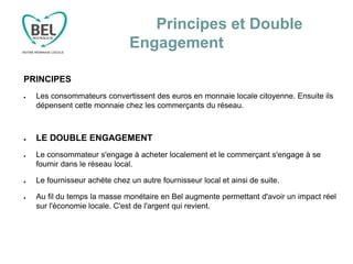 Principes et Double
Engagement
PRINCIPES
● Les consommateurs convertissent des euros en monnaie locale citoyenne. Ensuite ils
dépensent cette monnaie chez les commerçants du réseau.
● LE DOUBLE ENGAGEMENT
● Le consommateur s'engage à acheter localement et le commerçant s'engage à se
fournir dans le réseau local.
● Le fournisseur achète chez un autre fournisseur local et ainsi de suite.
● Au fil du temps la masse monétaire en Bel augmente permettant d'avoir un impact réel
sur l'économie locale. C'est de l'argent qui revient.
 