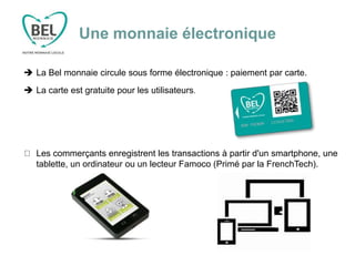 Une monnaie électronique
 La Bel monnaie circule sous forme électronique : paiement par carte.
 La carte est gratuite pour les utilisateurs.
Les commerçants enregistrent les transactions à partir d'un smartphone, une
tablette, un ordinateur ou un lecteur Famoco (Primé par la FrenchTech).
 
