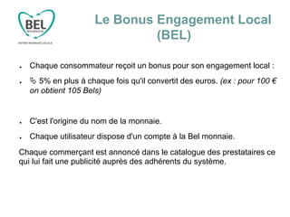Le Bonus Engagement Local
(BEL)
● Chaque consommateur reçoit un bonus pour son engagement local :
●  5% en plus à chaque fois qu'il convertit des euros. (ex : pour 100 €
on obtient 105 Bels)
● C'est l'origine du nom de la monnaie.
● Chaque utilisateur dispose d'un compte à la Bel monnaie.
Chaque commerçant est annoncé dans le catalogue des prestataires ce
qui lui fait une publicité auprès des adhérents du système.
 