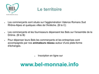 Le territoire
● Les commerçants sont situés sur l'agglomération Valence Romans Sud
Rhône-Alpes et quelques villes de l'Ardèche. (B to C)
● Les commerçants et les fournisseurs dépensent les Bels sur l'ensemble de la
Drôme. (B to B)
● Pour dépenser leurs Bels les commerçants et les entreprises sont
accompagnés par nos animateurs réseau autour d'une plate-forme
d'échanges.
● Inscription en ligne sur
www.bel-monnaie.info
 