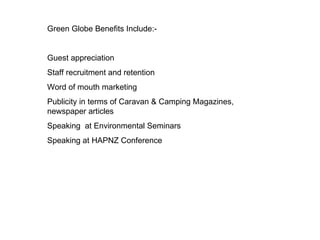 Green Globe Benefits Include:- Guest appreciation Staff recruitment and retention Word of mouth marketing Publicity in terms of Caravan & Camping Magazines, newspaper articles  Speaking  at Environmental Seminars Speaking at HAPNZ Conference 