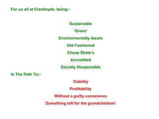 For us all at Creeksyde, being:- Sustainable ‘ Green’ Environmentally Aware Old Fashioned Cheap Skate’s Accredited Socially Responsible Is The Path To:- Viability Profitability Without a guilty conscience Something left for the grandchildren! Thank you 
