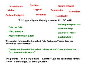 Sustainable Viable Certified Profitable Future   proofed Accredited Carbon Footprint Socially Responsible Economically  Environmentally Sustainability  Talk the Talk  Walk the walk Promote the walk & talk The Amish folk used to be called  “old fashioned”  now they are known as  “sustainable” Tonnie and I used to be called  “cheap skate’s”  and now we are  “environmentally aware” My parents – and many others – lived through the age before “throw- away” and managed to live a good life. Logical Sustainable Think globally – act locally – means ALL OF YOU! Holistically 