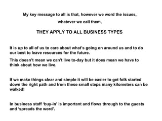 My key message to all is that, however we word the issues,  whatever we call them,  THEY APPLY TO ALL BUSINESS TYPES It is up to all of us to care about what’s going on around us and to do our best to leave resources for the future. This doesn’t mean we can’t live to-day but it does mean we have to think about how we live.  If we make things clear and simple it will be easier to get folk started down the right path and from these small steps many kilometers can be walked! In business staff ‘buy-in’ is important and flows through to the guests and ‘spreads the word’. 