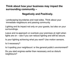 Landscaping boundaries and road sides. Think about your immediate neighbours and passing community  Lighting and its impact not only on your guests, but also on your surroundings.  Leave and re-approach or overlook your premises at night when lights are on – see if you can reduce lighting and still be secure. Is your lighting achieving what you want? Use motion sensors. Is it necessary? Is it spoiling your neighbours’ or the general public’s environment? Do you start engines earlier than necessary and so disturb neighbours? Think about how your business may impact the surrounding community –  Negatively and Positively. 