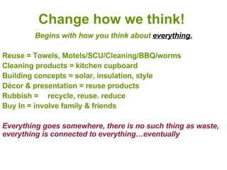 Change how we think! Begins with how you think about  everything. Reuse = Towels, Motels/SCU/Cleaning/BBQ/worms Cleaning products = kitchen cupboard Building concepts = solar, insulation, style Décor & presentation = reuse products Rubbish = recycle, reuse. reduce Buy In = involve family & friends Everything goes somewhere, there is no such thing as waste, everything is connected to everything…eventually 