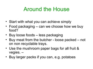 Around the House Start with what you can achieve simply Food packaging – can we choose how we buy food?  Buy loose foods – less packaging Buy meat from the butcher - loose packed – not on non recyclable trays. Use the mushroom paper bags for all fruit & vegies. –  Buy larger packs if you can, e.g. potatoes 