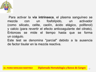 Dr. PEDRO MERCADO MARTINEZ Diplomado Hematología y Banco de Sangre 15
Para activar la vía intrínseca, el plasma sanguíneo se
mezcla con un fosfolípido, un activador
(como silicato, celite, caolín, ácido elágico, polifenol)
y calcio (para revertir el efecto anticoagulante del citrato).
Entonces se mide el tiempo hasta que se forma
un coágulo.
Este test se denomina "parcial" debido a la ausencia
de factor tisular en la mezcla reactiva.
 