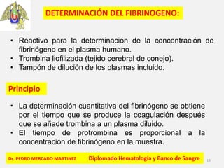 Dr. PEDRO MERCADO MARTINEZ Diplomado Hematología y Banco de Sangre 19
• Reactivo para la determinación de la concentración de
fibrinógeno en el plasma humano.
• Trombina liofilizada (tejido cerebral de conejo).
• Tampón de dilución de los plasmas incluido.
Principio
• La determinación cuantitativa del fibrinógeno se obtiene
por el tiempo que se produce la coagulación después
que se añade trombina a un plasma diluido.
• El tiempo de protrombina es proporcional a la
concentración de fibrinógeno en la muestra.
DETERMINACIÓN DEL FIBRINOGENO:
 