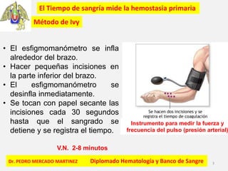 Dr. PEDRO MERCADO MARTINEZ Diplomado Hematología y Banco de Sangre 3
El Tiempo de sangría mide la hemostasia primaria
• El esfigmomanómetro se infla
alrededor del brazo.
• Hacer pequeñas incisiones en
la parte inferior del brazo.
• El esfigmomanómetro se
desinfla inmediatamente.
• Se tocan con papel secante las
incisiones cada 30 segundos
hasta que el sangrado se
detiene y se registra el tiempo.
Método de Ivy
V.N. 2-8 minutos
Instrumento para medir la fuerza y
frecuencia del pulso (presión arterial)
 