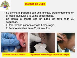 Dr. PEDRO MERCADO MARTINEZ Diplomado Hematología y Banco de Sangre 4
Método de Duke
• Se pincha al paciente con una lanceta, preferentemente en
el lóbulo auricular o la yema de los dedos.
• Se limpia la sangre con un papel de filtro cada 30
segundos.
• El test termina cuando cesa la hemorragia.
• El tiempo usual es entre 2 y 5 minutos.
 
