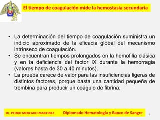 Dr. PEDRO MERCADO MARTINEZ Diplomado Hematología y Banco de Sangre 6
El tiempo de coagulación mide la hemostasia secundaria
• La determinación del tiempo de coagulación suministra un
indicio aproximado de la eficacia global del mecanismo
intrínseco de coagulación.
• Se encuentran tiempos prolongados en la hemofilia clásica
y en la deficiencia del factor IX durante la hemorragia
(valores hasta de 30 a 40 minutos).
• La prueba carece de valor para las insuficiencias ligeras de
distintos factores, porque basta una cantidad pequeña de
trombina para producir un coágulo de fibrina.
 