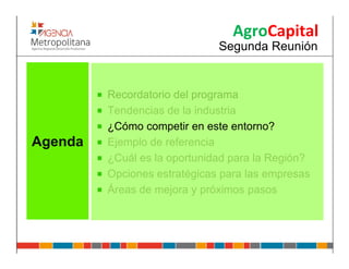 AgroCapital
                              Segunda Reunión


         Recordatorio del programa
         Tendencias de la industria
         ¿Cómo competir en este entorno?
Agenda   Ejemplo de referencia
         ¿Cuál es la oportunidad para la Región?
         Opciones estratégicas para las empresas
         Áreas de mejora y próximos pasos
 