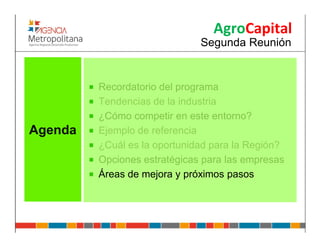 AgroCapital
                              Segunda Reunión


         Recordatorio del programa
         Tendencias de la industria
         ¿Cómo competir en este entorno?
Agenda   Ejemplo de referencia
         ¿Cuál es la oportunidad para la Región?
         Opciones estratégicas para las empresas
         Áreas de mejora y próximos pasos
 