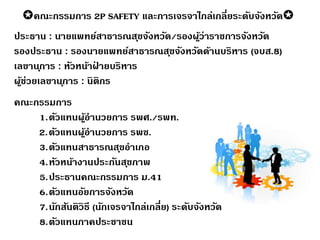 คณะกรรมการ 2P SAFETY และการเจรจาไกล่เกลี่ยระดับจังหวัด
ประธาน : นายแพทย์สาธารณสุขจังหวัด/รองผู้ว่าราชการจังหวัด
รองประธาน : รองนายแพทย์สาธารณสุขจังหวัดด้านบริหาร (จบส.8)
เลขานุการ : หัวหน้าฝ่ ายบริหาร
ผู้ช่วยเลขานุการ : นิติกร
คณะกรรมการ
1.ตัวแทนผู้อานวยการ รพศ./รพท.
2.ตัวแทนผู้อานวยการ รพช.
3.ตัวแทนสาธารณสุขอาเภอ
4.หัวหน้างานประกันสุขภาพ
5.ประธานคณะกรรมการ ม.41
6.ตัวแทนอัยการจังหวัด
7.นักสันติวิธี (นักเจรจาไกล่เกลี่ย) ระดับจังหวัด
8.ตัวแทนภาคประชาชน
 