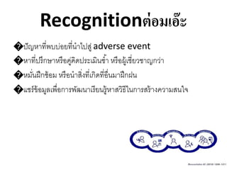 Recognitionต่อมเอ๊ะ
�ปัญหาที่พบบ่อยที่นาไปสู่ adverse event
�หาที่ปรึกษาหรือคู่คิดประเมินซ้า หรือผู้เชี่ยวชาญกว่า
�หมั่นฝึกซ้อม หรือนาสิ่งที่เกิดที่อื่นมาฝึกฝน
�แชร์ข้อมูลเพื่อการพัฒนาเรียนรู้หาสวิธีในการสร้างความสนใจ
 