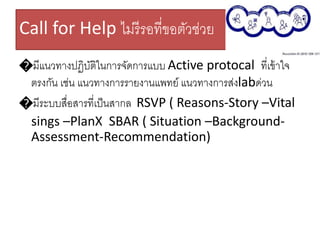 Call for Help ไม่รีรอที่ขอตัวช่วย
�มีแนวทางปฏิบัติในการจัดการแบบ Active protocal ที่เข้าใจ
ตรงกัน เช่น แนวทางการรายงานแพทย์ แนวทางการส่งlabด่วน
�มีระบบสื่อสารที่เป็นสากล RSVP ( Reasons-Story –Vital
sings –PlanX SBAR ( Situation –Background-
Assessment-Recommendation)
 