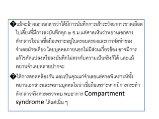 �แม้จะอ้างเอาเอกสารว่าได้มีการบันทึกการเฝ้าระวังอาการขาดเลือด
ไปเลี้ยงที่มีการลงบันทึกทุก ๒ ช.ม.แต่ศาลเห็นว่าพยานเอกสาร
ดังกล่าวไม่น่าเชื่อถือเพราะอยู่ในครอบครองและการจัดทาของ
จาเลยฝ่ายเดียว โดยบุคคลภายนอกไม่มีส่วนเกี่ยวข้อง อาจมีการ
แก้ไขดัดแปลงหรือลงบันทึกไม่ตรงกับความเป็นจริงก็ได้ และแม้
พยานจาเลยหลายปากจะ
�ให้การสอดคล้องกัน และเป็นคุณแก่จาเลยแต่ศาลพิเคราะห์ทั้ง
พยานเอกสารและพยานบุคคลไมน่าเชื่อถือเพราะหากมีการกระทา
ดังกล่าวจริงควรตรวจพบ พบอาการ Compartment
syndrome ได้แต่เนิ่น ๆ
 